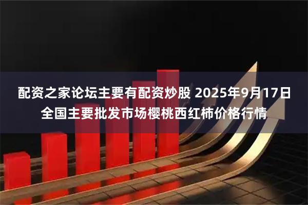 配资之家论坛主要有配资炒股 2025年9月17日全国主要批发市场樱桃西红柿价格行情