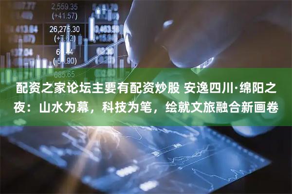 配资之家论坛主要有配资炒股 安逸四川·绵阳之夜：山水为幕，科技为笔，绘就文旅融合新画卷