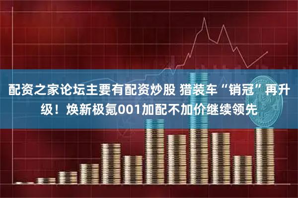配资之家论坛主要有配资炒股 猎装车“销冠”再升级！焕新极氪001加配不加价继续领先