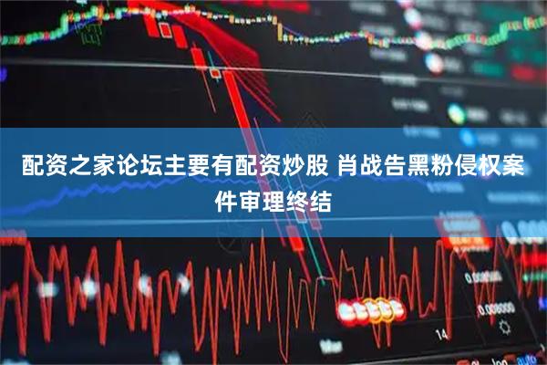 配资之家论坛主要有配资炒股 肖战告黑粉侵权案件审理终结