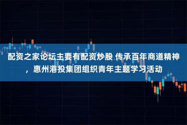 配资之家论坛主要有配资炒股 传承百年商道精神，惠州港投集团组织青年主题学习活动