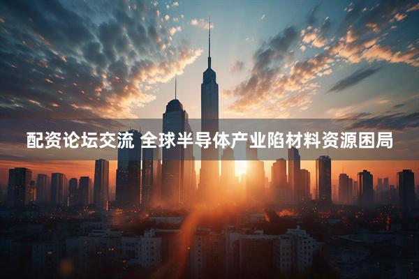 配资论坛交流 全球半导体产业陷材料资源困局