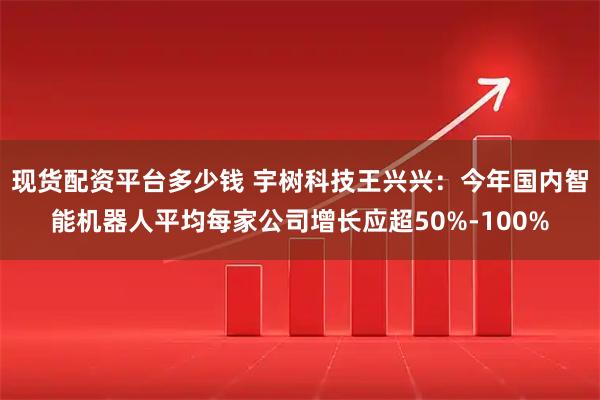 现货配资平台多少钱 宇树科技王兴兴：今年国内智能机器人平均每家公司增长应超50%-100%