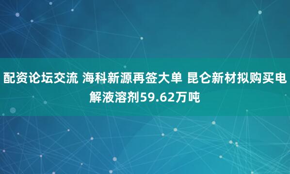 配资论坛交流 海科新源再签大单 昆仑新材拟购买电解液溶剂59.62万吨