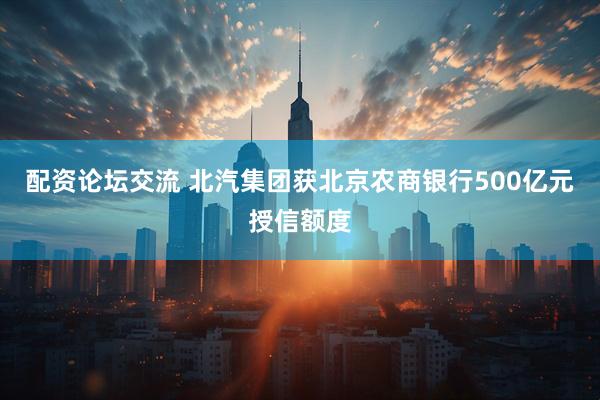 配资论坛交流 北汽集团获北京农商银行500亿元授信额度
