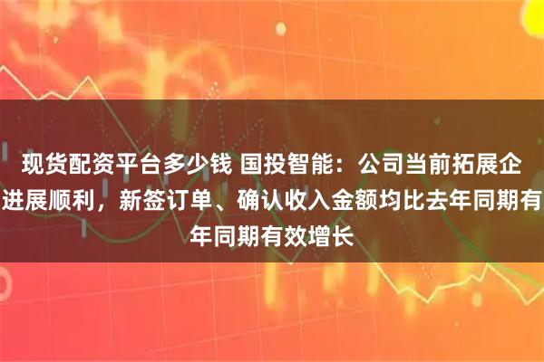 现货配资平台多少钱 国投智能：公司当前拓展企业市场进展顺利，新签订单、确认收入金额均比去年同期有效增长