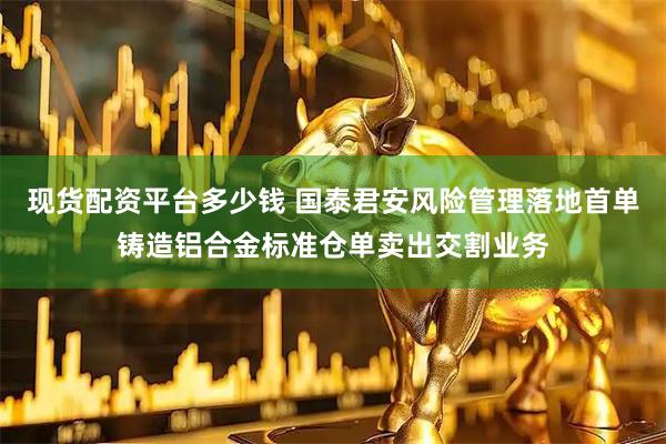 现货配资平台多少钱 国泰君安风险管理落地首单铸造铝合金标准仓单卖出交割业务
