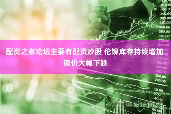 配资之家论坛主要有配资炒股 伦镍库存持续增加 镍价大幅下跌