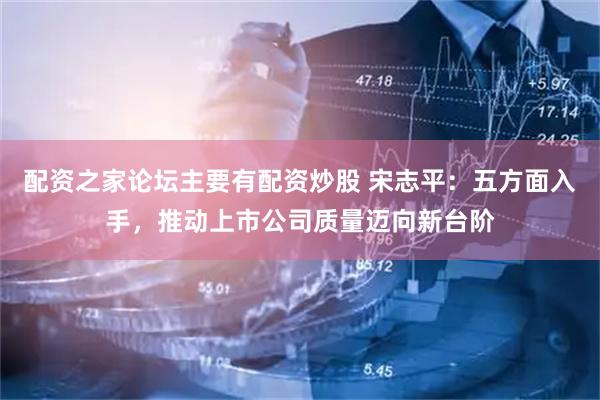 配资之家论坛主要有配资炒股 宋志平：五方面入手，推动上市公司质量迈向新台阶