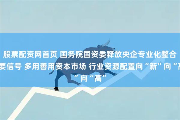 股票配资网首页 国务院国资委释放央企专业化整合重要信号 多用善用资本市场 行业资源配置向“新”向“高”