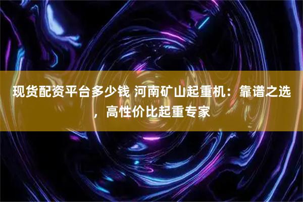 现货配资平台多少钱 河南矿山起重机：靠谱之选，高性价比起重专家