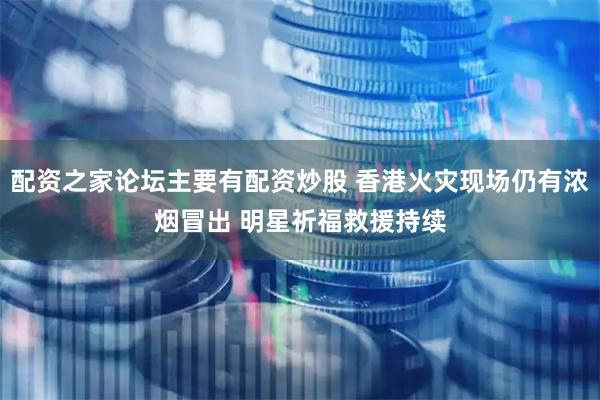 配资之家论坛主要有配资炒股 香港火灾现场仍有浓烟冒出 明星祈福救援持续