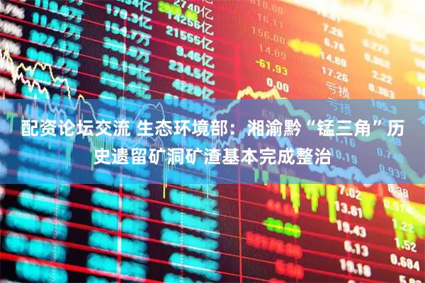配资论坛交流 生态环境部：湘渝黔“锰三角”历史遗留矿洞矿渣基本完成整治