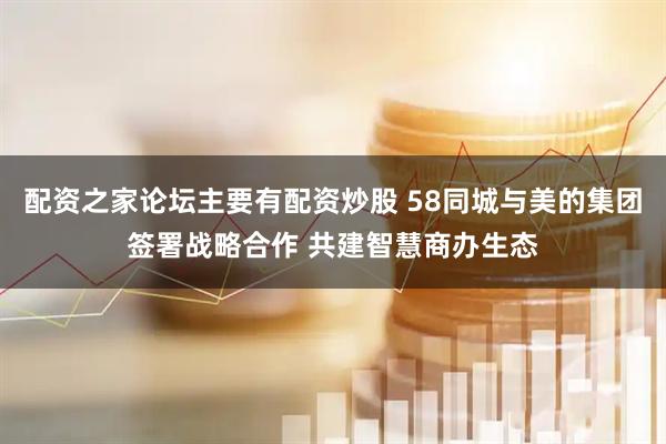 配资之家论坛主要有配资炒股 58同城与美的集团签署战略合作 共建智慧商办生态