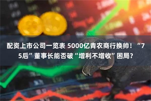 配资上市公司一览表 5000亿青农商行换帅！“75后”董事长能否破“增利不增收”困局？