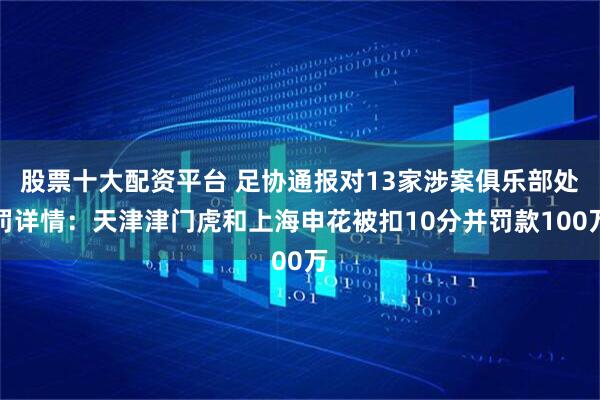 股票十大配资平台 足协通报对13家涉案俱乐部处罚详情：天津津门虎和上海申花被扣10分并罚款100万