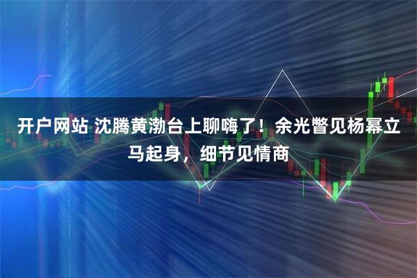 开户网站 沈腾黄渤台上聊嗨了！余光瞥见杨幂立马起身，细节见情商