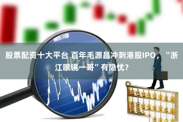 股票配资十大平台 百年毛源昌冲刺港股IPO，“浙江眼镜一哥”有隐忧？