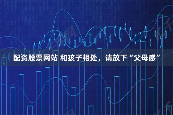 配资股票网站 和孩子相处，请放下“父母感”