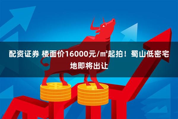 配资证券 楼面价16000元/㎡起拍！蜀山低密宅地即将出让