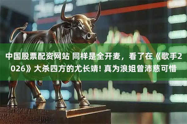中国股票配资网站 同样是全开麦，看了在《歌手2026》大杀四方的尤长靖! 真为浪姐曾沛慈可惜