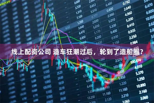 线上配资公司 造车狂潮过后，轮到了造船圈？