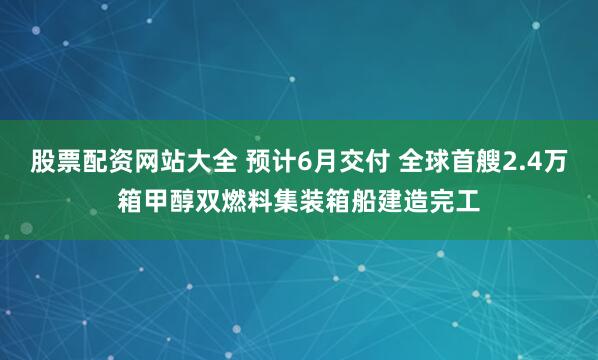 股票配资网站大全 预计6月交付 全球首艘2.4万箱甲醇双燃料集装箱船建造完工