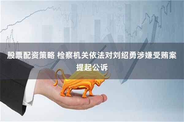 股票配资策略 检察机关依法对刘绍勇涉嫌受贿案提起公诉