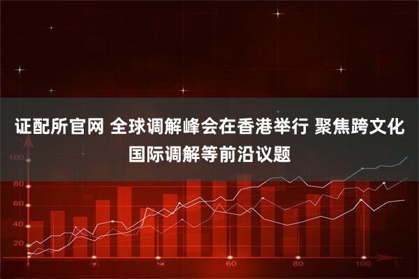 证配所官网 全球调解峰会在香港举行 聚焦跨文化国际调解等前沿议题