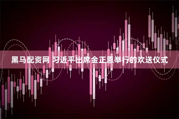 黑马配资网 习近平出席金正恩举行的欢送仪式