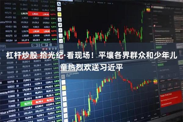 杠杆炒股 拾光纪·看现场！平壤各界群众和少年儿童热烈欢送习近平