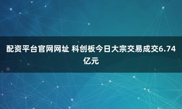 配资平台官网网址 科创板今日大宗交易成交6.74亿元