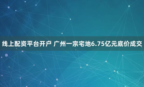 线上配资平台开户 广州一宗宅地6.75亿元底价成交