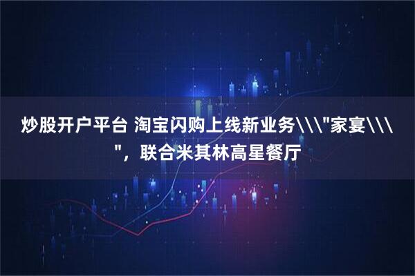 炒股开户平台 淘宝闪购上线新业务\＂家宴\＂，联合米其林高星餐厅