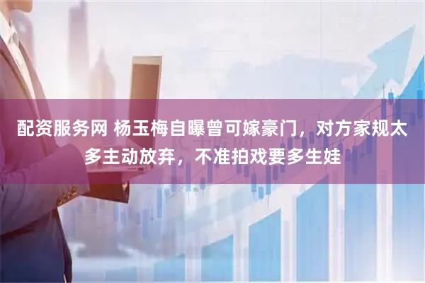配资服务网 杨玉梅自曝曾可嫁豪门，对方家规太多主动放弃，不准拍戏要多生娃