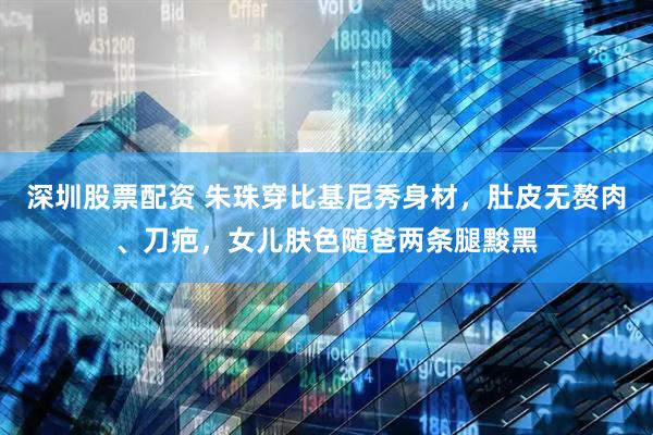 深圳股票配资 朱珠穿比基尼秀身材，肚皮无赘肉、刀疤，女儿肤色随爸两条腿黢黑