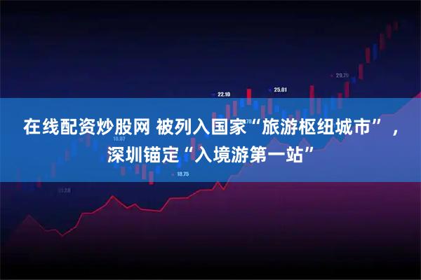 在线配资炒股网 被列入国家“旅游枢纽城市” ，深圳锚定“入境游第一站”