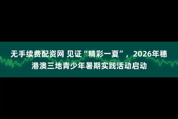 无手续费配资网 见证“精彩一夏”，2026年穗港澳三地青少年暑期实践活动启动