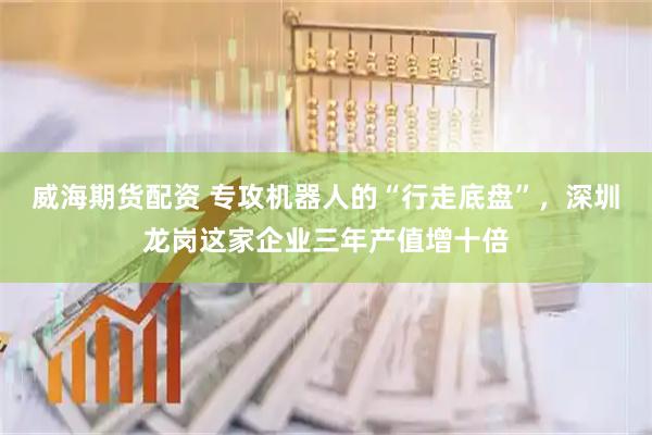 威海期货配资 专攻机器人的“行走底盘”，深圳龙岗这家企业三年产值增十倍
